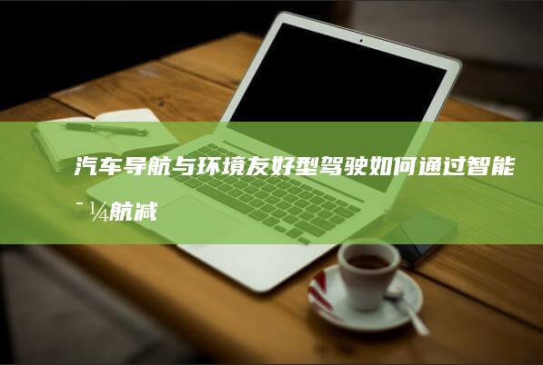 汽车导航与环境友好型驾驶：如何通过智能导航减少碳足迹 (汽车导航与环保的关系)